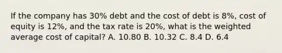 If the company has 30% debt and the cost of debt is 8%, cost of equity is 12%, and the tax rate is 20%, what is the weighted average cost of capital? A. 10.80 B. 10.32 C. 8.4 D. 6.4