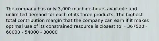 The company has only 3,000 machine-hours available and unlimited demand for each of its three products. The highest total contribution margin that the company can earn if it makes optimal use of its constrained resource is closest to: - 367500 - 60000 - 54000 - 30000