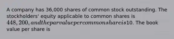 A company has 36,000 shares of common stock outstanding. The stockholders' equity applicable to common shares is 448,200, and the par value per common share is10. The book value per share is