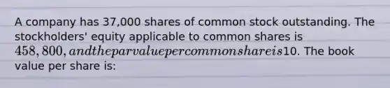 A company has 37,000 shares of common stock outstanding. The stockholders' equity applicable to common shares is 458,800, and the par value per common share is10. The book value per share is: