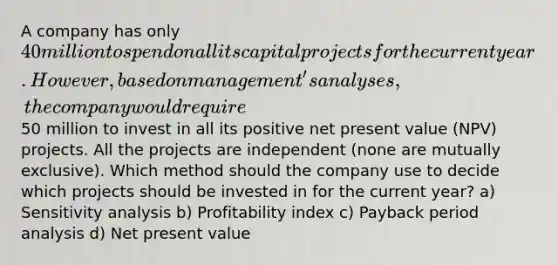 A company has only 40 million to spend on all its capital projects for the current year. However, based on management's analyses, the company would require50 million to invest in all its positive net present value (NPV) projects. All the projects are independent (none are mutually exclusive). Which method should the company use to decide which projects should be invested in for the current year? a) <a href='https://www.questionai.com/knowledge/kNtHhT385o-sensitivity-analysis' class='anchor-knowledge'>sensitivity analysis</a> b) Profitability index c) Payback period analysis d) Net present value