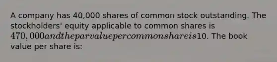 A company has 40,000 shares of common stock outstanding. The stockholders' equity applicable to common shares is 470,000 and the par value per common share is10. The book value per share is: