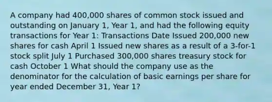 A company had 400,000 shares of common stock issued and outstanding on January 1, Year 1, and had the following equity transactions for Year 1: Transactions Date Issued 200,000 new shares for cash April 1 Issued new shares as a result of a 3-for-1 stock split July 1 Purchased 300,000 shares treasury stock for cash October 1 What should the company use as the denominator for the calculation of basic earnings per share for year ended December 31, Year 1?