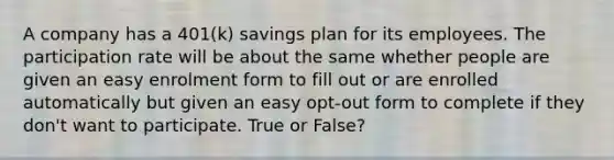 A company has a 401(k) savings plan for its employees. The participation rate will be about the same whether people are given an easy enrolment form to fill out or are enrolled automatically but given an easy opt-out form to complete if they don't want to participate. True or False?