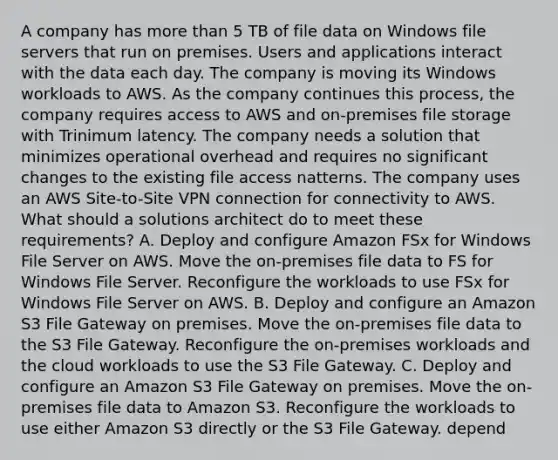 A company has more than 5 TB of file data on Windows file servers that run on premises. Users and applications interact with the data each day. The company is moving its Windows workloads to AWS. As the company continues this process, the company requires access to AWS and on-premises file storage with Trinimum latency. The company needs a solution that minimizes operational overhead and requires no significant changes to the existing file access natterns. The company uses an AWS Site-to-Site VPN connection for connectivity to AWS. What should a solutions architect do to meet these requirements? A. Deploy and configure Amazon FSx for Windows File Server on AWS. Move the on-premises file data to FS for Windows File Server. Reconfigure the workloads to use FSx for Windows File Server on AWS. B. Deploy and configure an Amazon S3 File Gateway on premises. Move the on-premises file data to the S3 File Gateway. Reconfigure the on-premises workloads and the cloud workloads to use the S3 File Gateway. C. Deploy and configure an Amazon S3 File Gateway on premises. Move the on-premises file data to Amazon S3. Reconfigure the workloads to use either Amazon S3 directly or the S3 File Gateway. depend