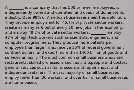 A ________ is a company that has 500 or fewer employees, is independently owned and operated, and does not dominate its industry. Over 99% of American businesses meet this definition. They provide employment for 46.7% of private-sector workers, create as many as 6 out of every 10 new jobs in the economy, and employ 49.2% of private sector workers. ________ employ 43% of high-tech workers such as scientists, engineers, and computer programmers. They produce more patents-per-employee than large firms, receive 35% of federal government contract dollars, and export more than 400 billion of goods and services annually. The most common small business areas are restaurants, skilled professions such as craftspeople and doctors, general services such as hairdressers and repair shops, and independent retailers. The vast majority of small businesses employ fewer than 20 workers, and over half of small businesses are home-based.