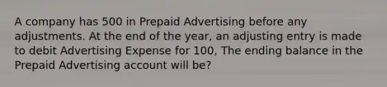 A company has 500 in Prepaid Advertising before any adjustments. At the end of the year, an adjusting entry is made to debit Advertising Expense for 100, The ending balance in the Prepaid Advertising account will be?