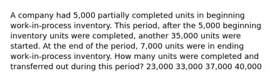 A company had 5,000 partially completed units in beginning work-in-process inventory. This period, after the 5,000 beginning inventory units were completed, another 35,000 units were started. At the end of the period, 7,000 units were in ending work-in-process inventory. How many units were completed and transferred out during this period? 23,000 33,000 37,000 40,000