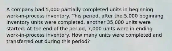 A company had 5,000 partially completed units in beginning work-in-process inventory. This period, after the 5,000 beginning inventory units were completed, another 35,000 units were started. At the end of the period, 7,000 units were in ending work-in-process inventory. How many units were completed and transferred out during this period?