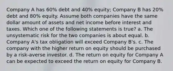 Company A has 60% debt and 40% equity; Company B has 20% debt and 80% equity. Assume both companies have the same dollar amount of assets and net income before interest and taxes. Which one of the following statements is true? a. The unsystematic risk for the two companies is about equal. b. Company A's tax obligation will exceed Company B's. c. The company with the higher return on equity should be purchased by a risk-averse investor. d. The return on equity for Company A can be expected to exceed the return on equity for Company B.