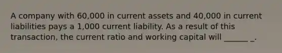 A company with 60,000 in current assets and 40,000 in current liabilities pays a 1,000 current liability. As a result of this transaction, the current ratio and working capital will ______ _.