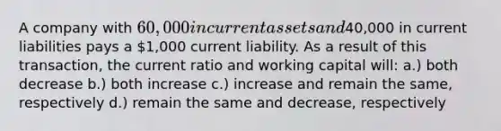 A company with 60,000 in current assets and40,000 in current liabilities pays a 1,000 current liability. As a result of this transaction, the current ratio and working capital will: a.) both decrease b.) both increase c.) increase and remain the same, respectively d.) remain the same and decrease, respectively