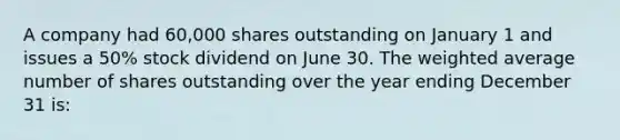 A company had 60,000 shares outstanding on January 1 and issues a 50% stock dividend on June 30. The weighted average number of shares outstanding over the year ending December 31 is: