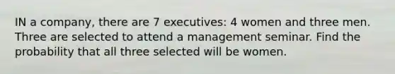 IN a company, there are 7 executives: 4 women and three men. Three are selected to attend a management seminar. Find the probability that all three selected will be women.