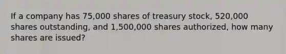 If a company has 75,000 shares of treasury stock, 520,000 shares outstanding, and 1,500,000 shares authorized, how many shares are issued?