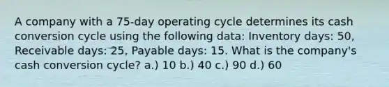 A company with a 75-day operating cycle determines its cash conversion cycle using the following data: Inventory days: 50, Receivable days: 25, Payable days: 15. What is the company's cash conversion cycle? a.) 10 b.) 40 c.) 90 d.) 60