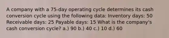 A company with a 75-day operating cycle determines its cash conversion cycle using the following data: Inventory days: 50 Receivable days: 25 Payable days: 15 What is the company's cash conversion cycle? a.) 90 b.) 40 c.) 10 d.) 60