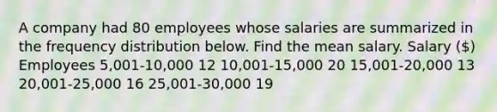 A company had 80 employees whose salaries are summarized in the frequency distribution below. Find the mean salary. Salary​ () Employees ​5,001-10,000 12 ​10,001-15,000 20 ​15,001-20,000 13 ​20,001-25,000 16 ​25,001-30,000 19