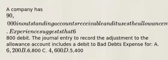 A company has 90,000 in outstanding accounts receivable and it uses the allowance method to account for uncollectible accounts. Experience suggests that 6% of outstanding receivables are uncollectible. The current balance (before adjustments) in the allowance for doubtful accounts is an800 debit. The journal entry to record the adjustment to the allowance account includes a debit to Bad Debts Expense for: A. 6,200 B.6,800 C. 4,600 D.5,400