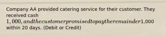 Company AA provided catering service for their customer. They received cash 1,000, and the customer promised to pay the remainder1,000 within 20 days. (Debit or Credit)