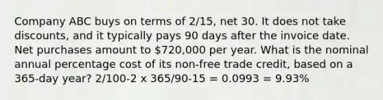 Company ABC buys on terms of 2/15, net 30. It does not take discounts, and it typically pays 90 days after the invoice date. Net purchases amount to 720,000 per year. What is the nominal annual percentage cost of its non-free trade credit, based on a 365-day year? 2/100-2 x 365/90-15 = 0.0993 = 9.93%