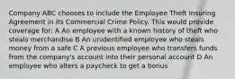 Company ABC chooses to include the Employee Theft Insuring Agreement in its Commercial Crime Policy. This would provide coverage for: A An employee with a known history of theft who steals merchandise B An unidentified employee who steals money from a safe C A previous employee who transfers funds from the company's account into their personal account D An employee who alters a paycheck to get a bonus