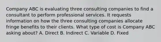 Company ABC is evaluating three consulting companies to find a consultant to perform professional services. It requests information on how the three consulting companies allocate fringe benefits to their clients. What type of cost is Company ABC asking about? A. Direct B. Indirect C. Variable D. Fixed