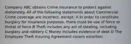 Company ABC obtains Crime insurance to protect against dishonesty. All of the following statements about Commercial Crime coverage are incorrect, except: A In order to constitute burglary for insurance purposes, there must be use of force or threat of force B Theft includes any act of stealing, including burglary and robbery C Money includes evidence of debt D The Employee Theft Insuring Agreement covers extortion