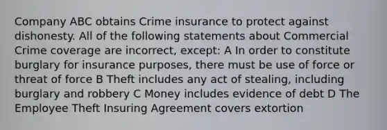 Company ABC obtains Crime insurance to protect against dishonesty. All of the following statements about Commercial Crime coverage are incorrect, except: A In order to constitute burglary for insurance purposes, there must be use of force or threat of force B Theft includes any act of stealing, including burglary and robbery C Money includes evidence of debt D The Employee Theft Insuring Agreement covers extortion