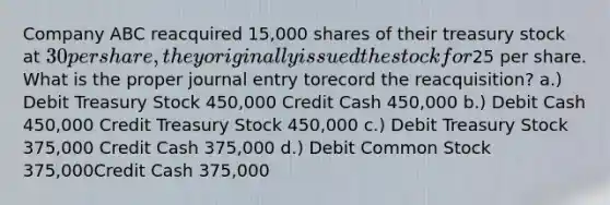 Company ABC reacquired 15,000 shares of their treasury stock at 30 per share,they originally issued the stock for25 per share. What is the proper journal entry torecord the reacquisition? a.) Debit Treasury Stock 450,000 Credit Cash 450,000 b.) Debit Cash 450,000 Credit Treasury Stock 450,000 c.) Debit Treasury Stock 375,000 Credit Cash 375,000 d.) Debit Common Stock 375,000Credit Cash 375,000