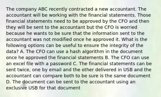 The company ABC recently contracted a new accountant. The accountant will be working with the financial statements. Those financial statements need to be approved by the CFO and then they will be sent to the accountant but the CFO is worried because he wants to be sure that the information sent to the accountant was not modified once he approved it. What is the following options can be useful to ensure the integrity of the data? A. The CFO can use a hash algorithm in the document once he approved the financial statements B. The CFO can use an excel file with a password C. The financial statements can be sent twice, one by email and the other delivered in USB and the accountant can compare both to be sure is the same document D. The document can be sent to the accountant using an exclusive USB for that document