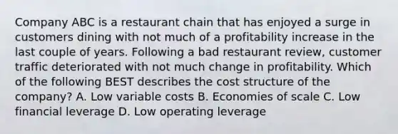 Company ABC is a restaurant chain that has enjoyed a surge in customers dining with not much of a profitability increase in the last couple of years. Following a bad restaurant review, customer traffic deteriorated with not much change in profitability. Which of the following BEST describes the cost structure of the company? A. Low variable costs B. Economies of scale C. Low financial leverage D. Low operating leverage