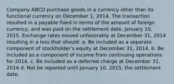 Company ABCD purchase goods in a currency other than its functional currency on December 1, 2014. The transaction resulted in a payable fixed in terms of the amount of foreign currency, and was paid on the settlement date, January 10, 2015. Exchange rates moved unfavorably at December 31, 2014 resulting in a loss that should: a. Be included as a separate component of stockholder's equity at December 31, 2014. b. Be included as a component of income from continuing operations for 2014. c. Be included as a deferred charge at December 31, 2014 d. Not be reported until January 10, 2015, the settlement date.