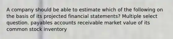 A company should be able to estimate which of the following on the basis of its projected financial statements? Multiple select question. payables accounts receivable market value of its common stock inventory