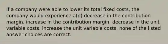 If a company were able to lower its total fixed costs, the company would experience a(n) decrease in the contribution margin. increase in the contribution margin. decrease in the unit variable costs. increase the unit variable costs. none of the listed answer choices are correct.