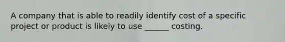 A company that is able to readily identify cost of a specific project or product is likely to use ______ costing.