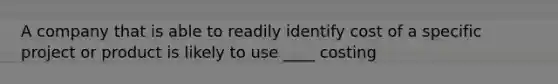 A company that is able to readily identify cost of a specific project or product is likely to use ____ costing