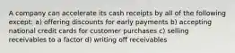 A company can accelerate its cash receipts by all of the following except: a) offering discounts for early payments b) accepting national credit cards for customer purchases c) selling receivables to a factor d) writing off receivables