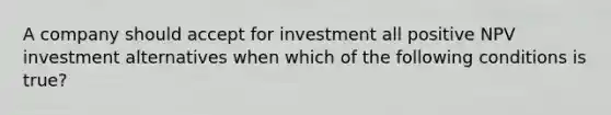 A company should accept for investment all positive NPV investment alternatives when which of the following conditions is​ true?