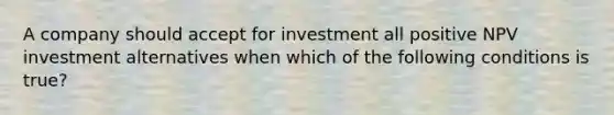 A company should accept for investment all positive NPV investment alternatives when which of the following conditions is true?