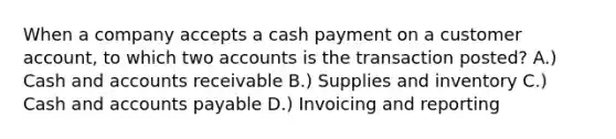 When a company accepts a cash payment on a customer account, to which two accounts is the transaction posted? A.) Cash and accounts receivable B.) Supplies and inventory C.) Cash and accounts payable D.) Invoicing and reporting