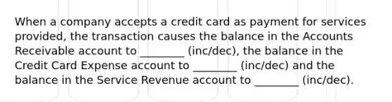 When a company accepts a credit card as payment for services provided, the transaction causes the balance in the Accounts Receivable account to ________ (inc/dec), the balance in the Credit Card Expense account to ________ (inc/dec) and the balance in the Service Revenue account to ________ (inc/dec).