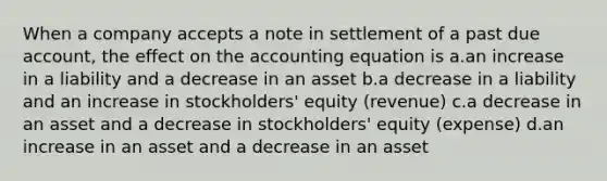 When a company accepts a note in settlement of a past due account, the effect on the accounting equation is a.an increase in a liability and a decrease in an asset b.a decrease in a liability and an increase in stockholders' equity (revenue) c.a decrease in an asset and a decrease in stockholders' equity (expense) d.an increase in an asset and a decrease in an asset