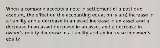 When a company accepts a note in settlement of a past due account, the effect on the accounting equation is a(n) increase in a liability and a decrease in an asset increase in an asset and a decrease in an asset decrease in an asset and a decrease in owner's equity decrease in a liability and an increase in owner's equity