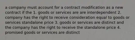 a company must account for a contract modification as a new contract if the 1. goods or services are are interdependent 2. company has the right to receive consideration equal to goods or services standalone price 3. goods or services are distinct and the company has the right to receive the standalone price 4. promised goods or services are distinct