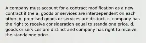 A company must account for a contract modification as a new contract if the a. goods or services are interdependent on each other. b. promised goods or services are distinct. c. company has the right to receive consideration equal to standalone price. d. goods or services are distinct and company has right to receive the standalone price.