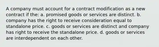 A company must account for a contract modification as a new contract if the: a. promised goods or services are distinct. b. company has the right to receive consideration equal to standalone price. c. goods or services are distinct and company has right to receive the standalone price. d. goods or services are interdependent on each other.