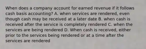 When does a company account for earned revenue if it follows cash basis accounting? A. when services are rendered, even though cash may be received at a later date B. when cash is received after the service is completely rendered C. when the services are being rendered D. When cash is received, either prior to the services being rendered or at a time after the services are rendered