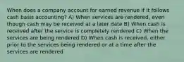 When does a company account for earned revenue if it follows cash basis accounting? A) When services are rendered, even though cash may be received at a later date B) When cash is received after the service is completely rendered C) When the services are being rendered D) When cash is received, either prior to the services being rendered or at a time after the services are rendered