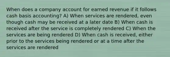 When does a company account for earned revenue if it follows cash basis accounting? A) When services are rendered, even though cash may be received at a later date B) When cash is received after the service is completely rendered C) When the services are being rendered D) When cash is received, either prior to the services being rendered or at a time after the services are rendered